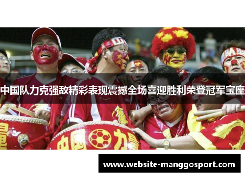 中国队力克强敌精彩表现震撼全场喜迎胜利荣登冠军宝座